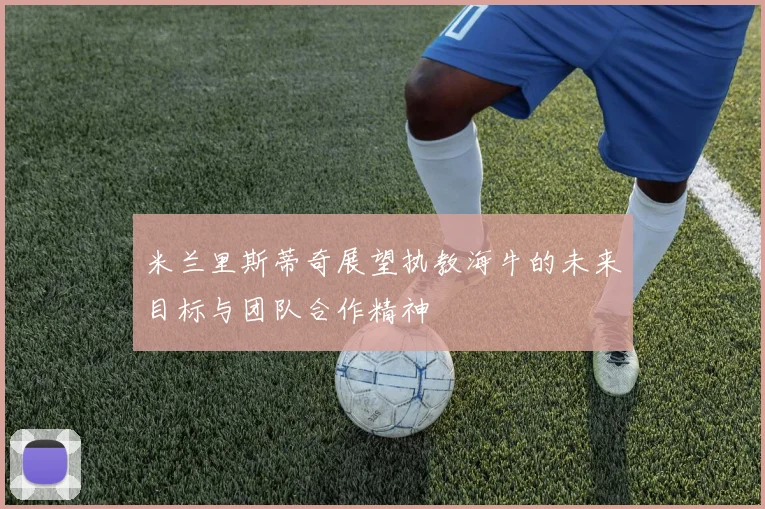 米兰里斯蒂奇展望执教海牛的未来目标与团队合作精神