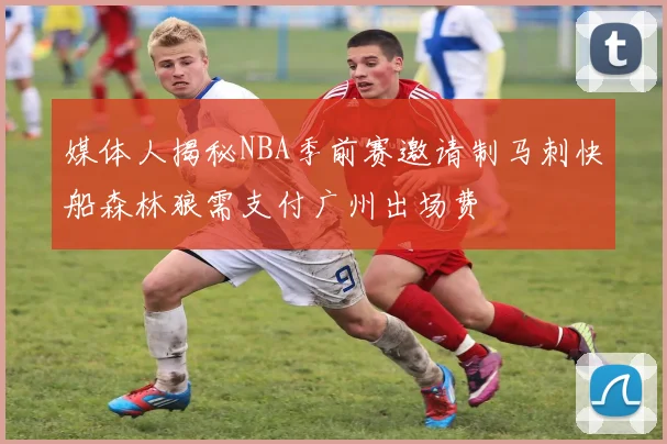 媒体人揭秘NBA季前赛邀请制马刺快船森林狼需支付广州出场费