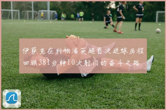 伊萨克在利物浦英超首次进球历程回顾381分钟10次射门的奋斗之路