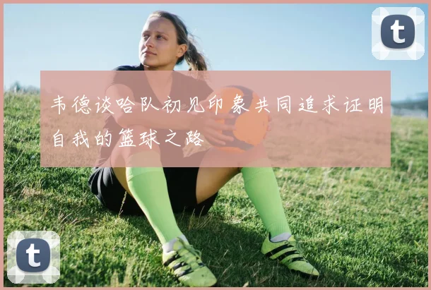 韦德谈哈队初见印象共同追求证明自我的篮球之路