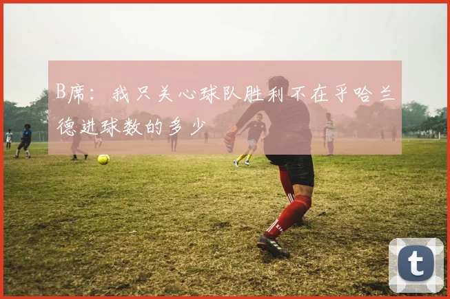 B席：我只关心球队胜利不在乎哈兰德进球数的多少