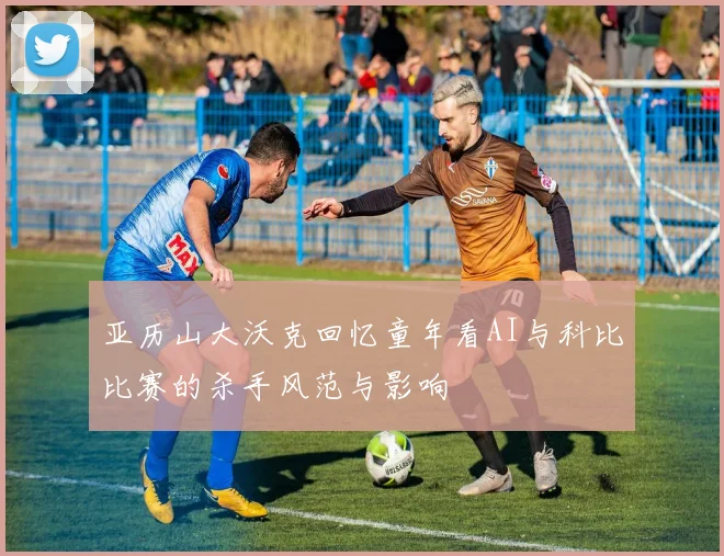 亚历山大沃克回忆童年看AI与科比比赛的杀手风范与影响