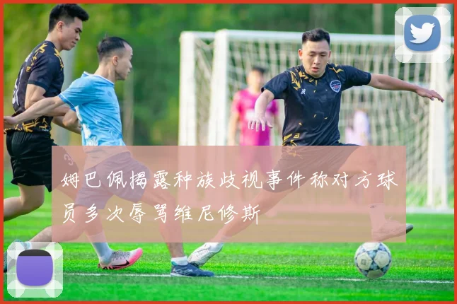 姆巴佩揭露种族歧视事件称对方球员多次辱骂维尼修斯
