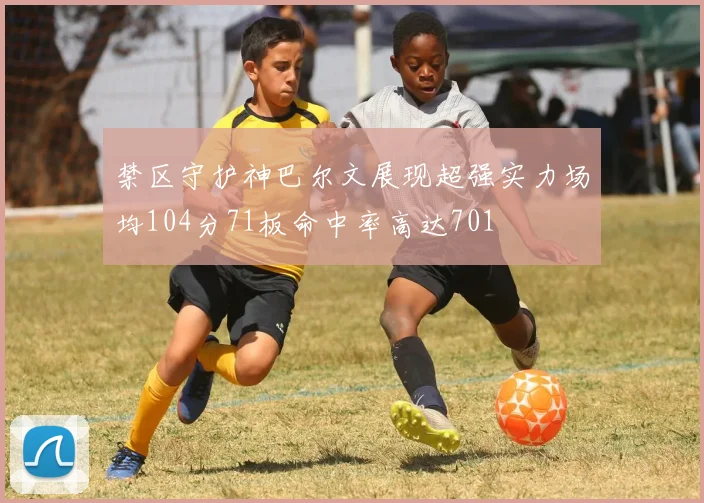禁区守护神巴尔文展现超强实力场均104分71板命中率高达701
