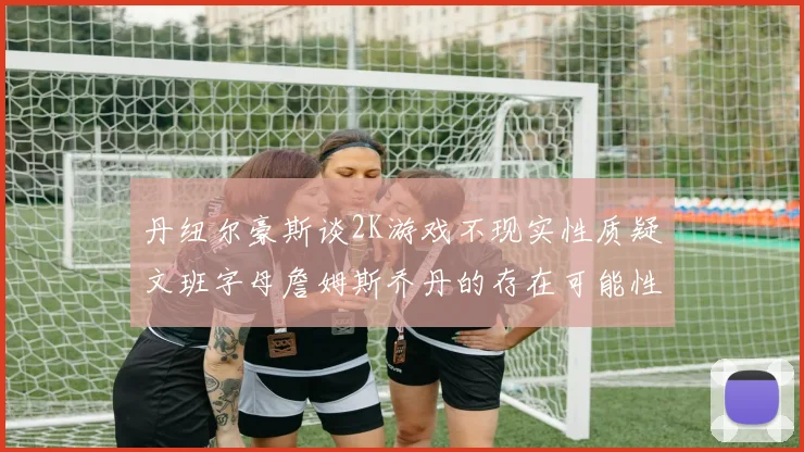 丹纽尔豪斯谈2K游戏不现实性质疑文班字母詹姆斯乔丹的存在可能性