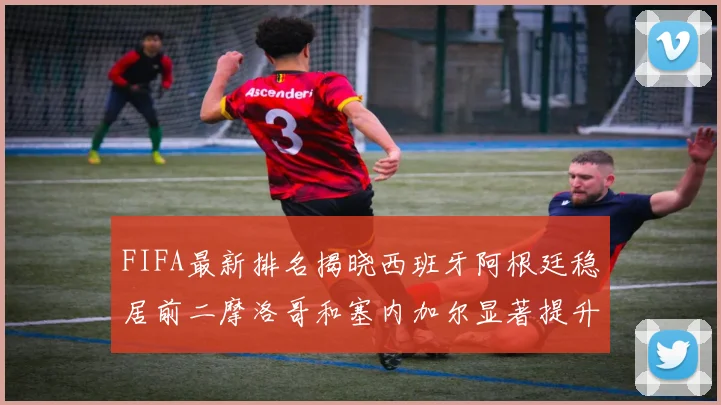 FIFA最新排名揭晓西班牙阿根廷稳居前二摩洛哥和塞内加尔显著提升