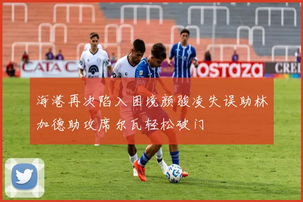 海港再次陷入困境颜骏凌失误助林加德助攻席尔瓦轻松破门