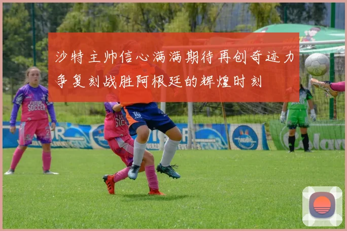 沙特主帅信心满满期待再创奇迹力争复刻战胜阿根廷的辉煌时刻