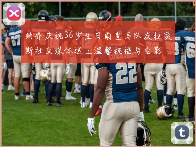 纳乔庆祝36岁生日前皇马队友拉莫斯社交媒体送上温馨祝福与合影