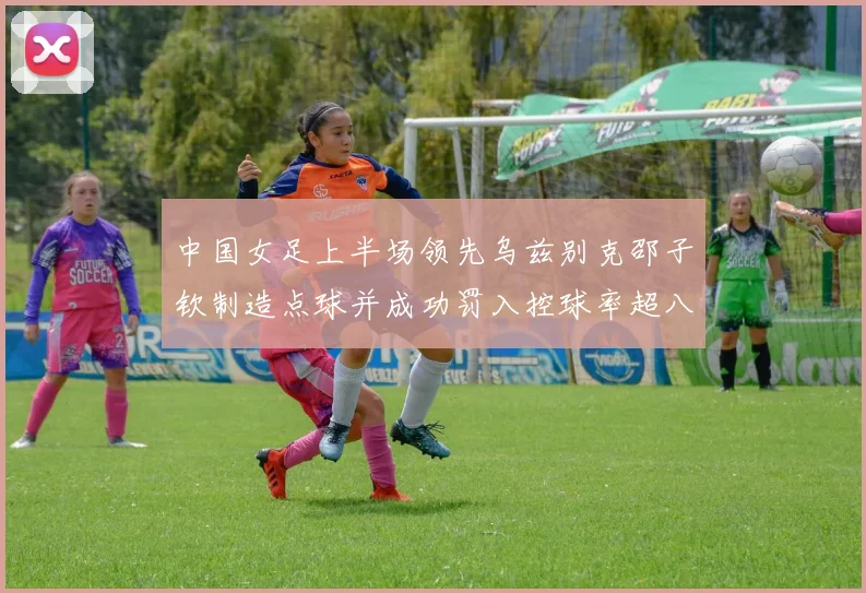 中国女足上半场领先乌兹别克邵子钦制造点球并成功罚入控球率超八成