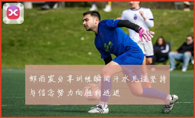 邹雨宸分享训练瞬间汗水见证坚持与信念努力向胜利迈进