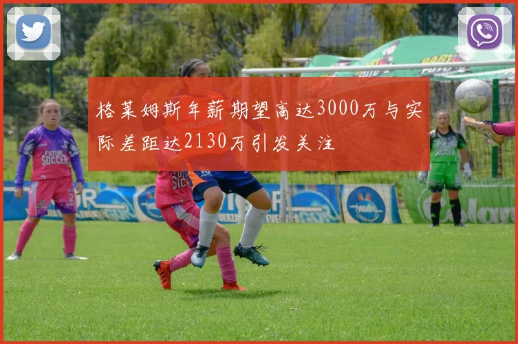 格莱姆斯年薪期望高达3000万与实际差距达2130万引发关注