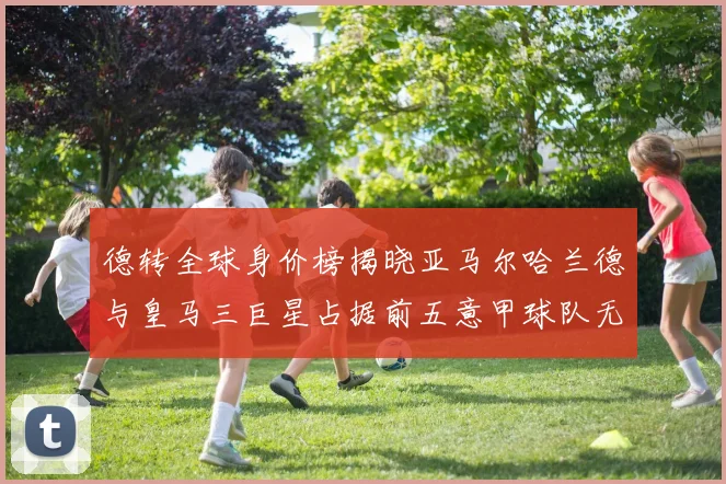 德转全球身价榜揭晓亚马尔哈兰德与皇马三巨星占据前五意甲球队无缘前二十