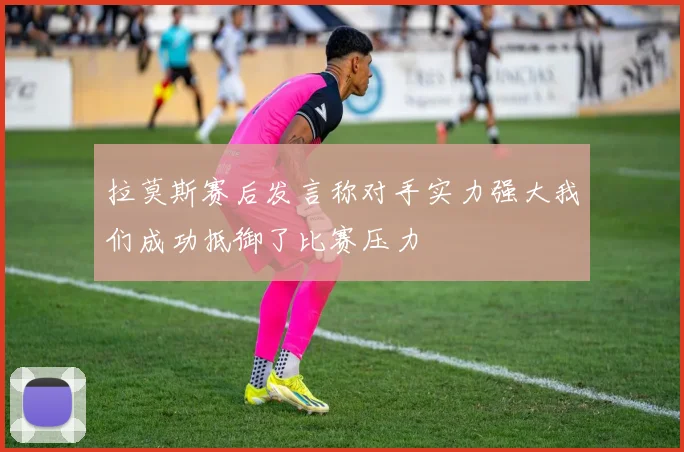 拉莫斯赛后发言称对手实力强大我们成功抵御了比赛压力