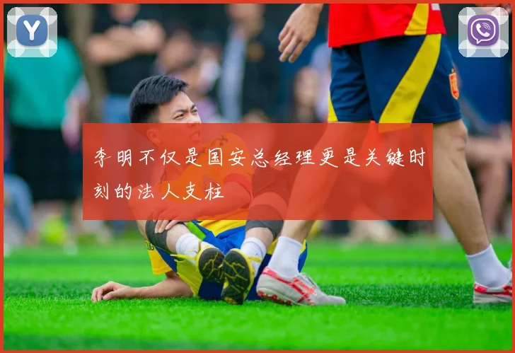 李明不仅是国安总经理更是关键时刻的法人支柱
