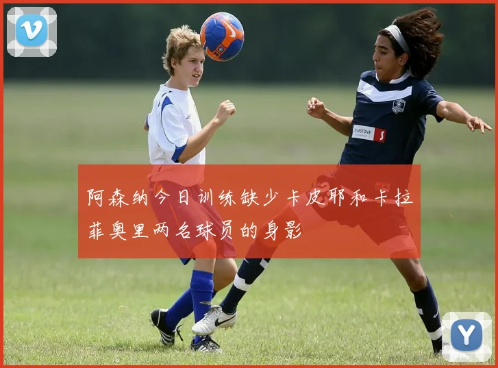 阿森纳今日训练缺少卡皮耶和卡拉菲奥里两名球员的身影