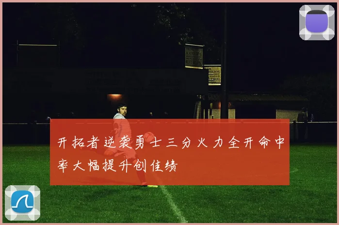 开拓者逆袭勇士三分火力全开命中率大幅提升创佳绩