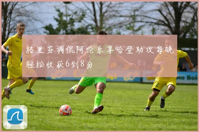格里芬调侃阿伦乐享哈登助攻每晚轻松收获6到8分