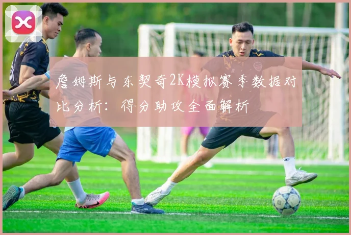 詹姆斯与东契奇2K模拟赛季数据对比分析：得分助攻全面解析