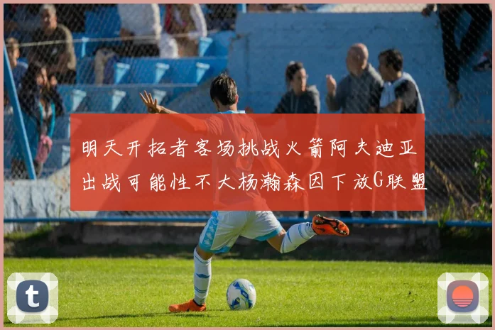 明天开拓者客场挑战火箭阿夫迪亚出战可能性不大杨瀚森因下放G联盟缺席