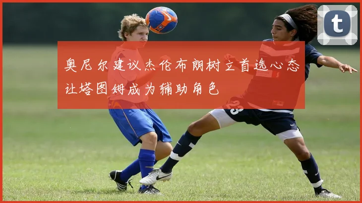 奥尼尔建议杰伦布朗树立首选心态让塔图姆成为辅助角色