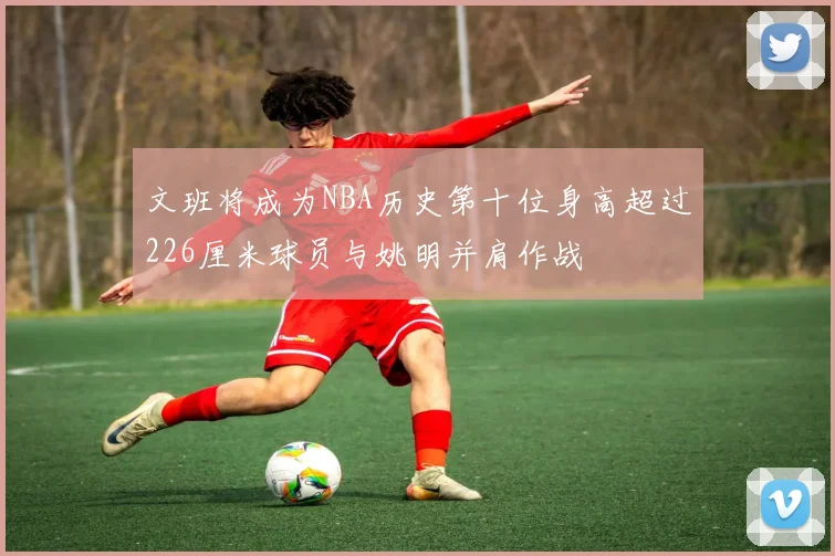 文班将成为NBA历史第十位身高超过226厘米球员与姚明并肩作战