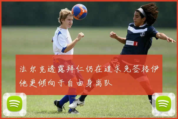 法尔克透露拜仁仍在追求免签格伊他更倾向于自由身离队