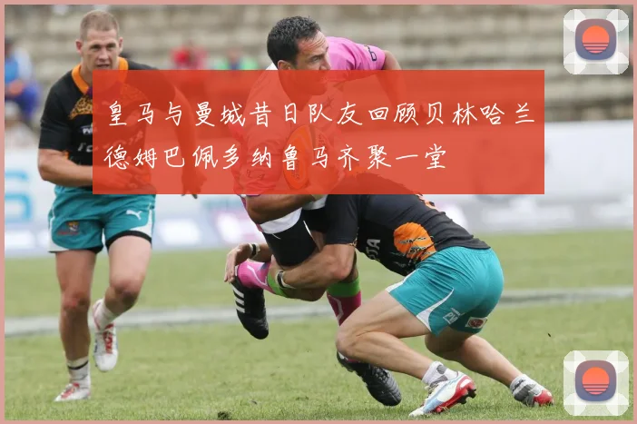 皇马与曼城昔日队友回顾贝林哈兰德姆巴佩多纳鲁马齐聚一堂