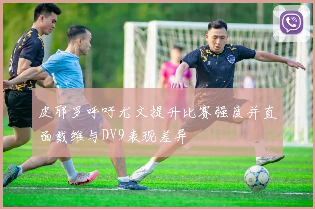 皮耶罗呼吁尤文提升比赛强度并直面戴维与DV9表现差异