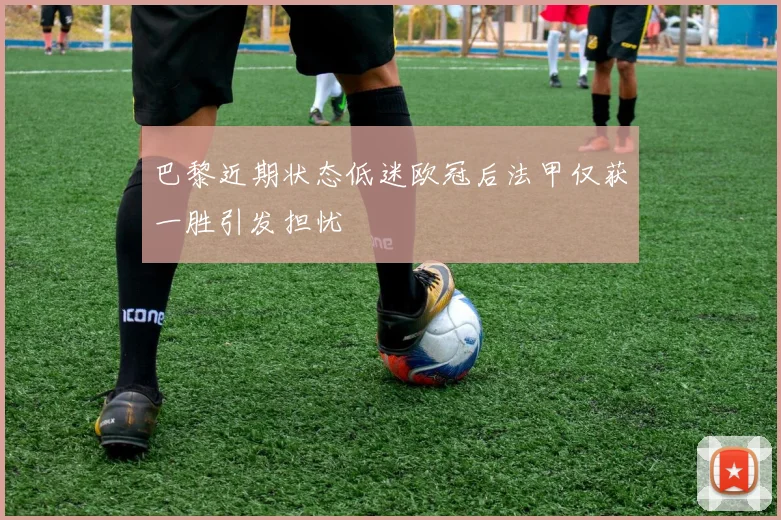 巴黎近期状态低迷欧冠后法甲仅获一胜引发担忧