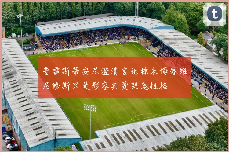 普雷斯蒂安尼澄清言论称未侮辱维尼修斯只是形容其爱哭鬼性格