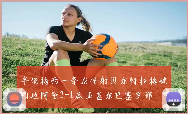 半场梅西一条龙传射贝尔特拉梅破门迈阿密2-1瓜亚基尔巴塞罗那