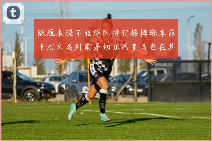 欧冠表现不佳球队排行榜揭晓本菲卡尤文名列前茅切尔西皇马也在其中