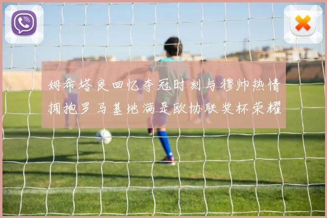 姆希塔良回忆夺冠时刻与穆帅热情拥抱罗马基地满是欧协联奖杯荣耀